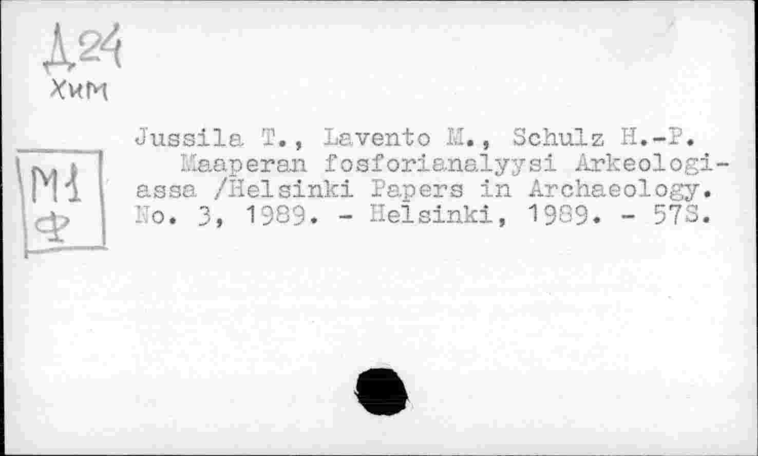 ﻿ДО
Хим
Jussila T., Lavento M., Schulz H.-P.
Maaperan. fosforianalyysi Arkeologi-assa /Helsinki Papers in Archaeology. Ho. 3, 1989. - Helsinki, 1989. - 573.